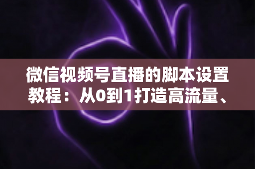 微信视频号直播的脚本设置教程：从0到1打造高流量、高转化的直播全流程实操指南