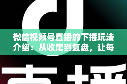 微信视频号直播的下播玩法介绍：从收尾到复盘，让每场直播价值翻倍的实战运营指南