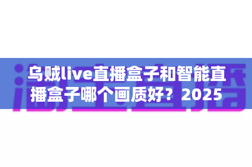 乌贼live直播盒子和智能直播盒子哪个画质好?2025年最全画质对比选购指南 乌贼live直播盒子和智能直播盒子哪个画质好?2025年最全画质对比选购指南