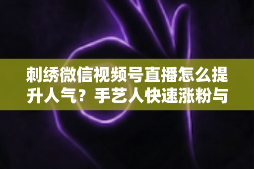 刺绣微信视频号直播怎么提升人气？手艺人快速涨粉与引流实战全攻略