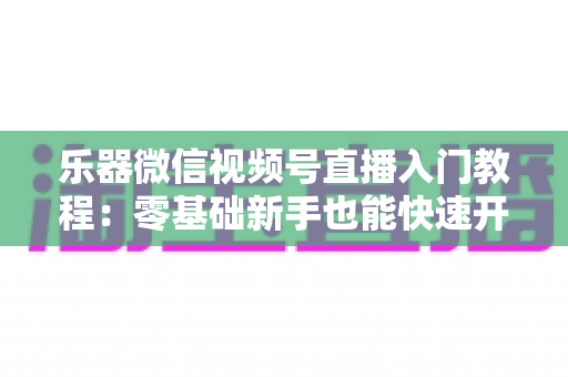 乐器微信视频号直播入门教程:零基础新手也能快速开播的完整实战指南 乐器微信视频号直播入门教程:零基础新手也能快速开播的完整实战指南
