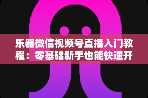 乐器微信视频号直播入门教程:零基础新手也能快速开播的完整实战指南 乐器微信视频号直播入门教程:零基础新手也能快速开播的完整实战指南