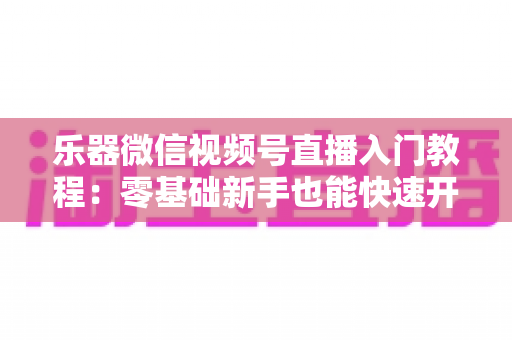 乐器微信视频号直播入门教程:零基础新手也能快速开播的完整实战指南 乐器微信视频号直播入门教程:零基础新手也能快速开播的完整实战指南