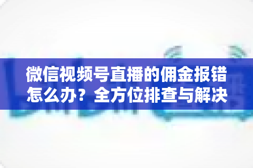 微信视频号直播的佣金报错怎么办？全方位排查与解决方案指南