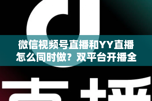微信视频号直播和YY直播怎么同时做?双平台开播全攻略与实战运营技巧 微信视频号直播和YY直播怎么同时做?双平台开播全攻略与实战运营技巧