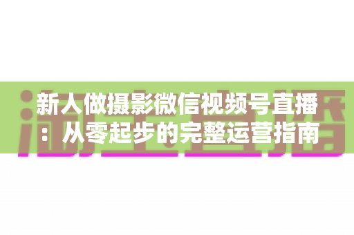 新人做摄影微信视频号直播：从零起步的完整运营指南与实战避坑攻略