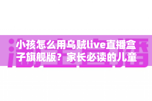 小孩怎么用乌贼live直播盒子旗舰版？家长必读的儿童安全使用全指南