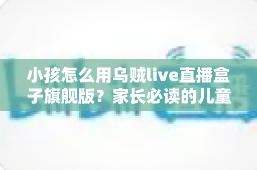 小孩怎么用乌贼live直播盒子旗舰版？家长必读的儿童安全使用全指南