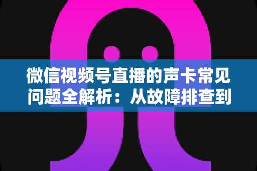 微信视频号直播的声卡常见问题全解析：从故障排查到选购调试的实用指南