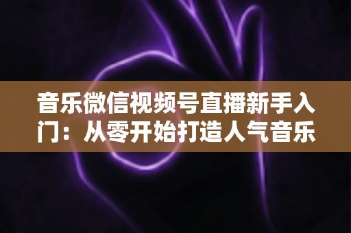 音乐微信视频号直播新手入门：从零开始打造人气音乐直播间的完整指南
