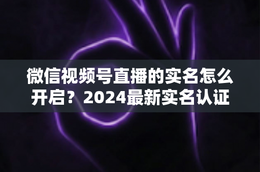 微信视频号直播的实名怎么开启？2024最新实名认证详细步骤与常见问题全解析