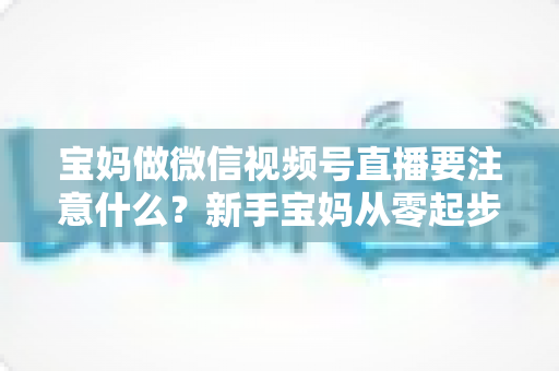 宝妈做微信视频号直播要注意什么？新手宝妈从零起步的直播避坑与涨粉全指南