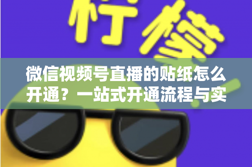 微信视频号直播的贴纸怎么开通？一站式开通流程与实战指南全面解析