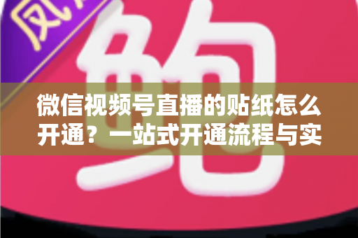 微信视频号直播的贴纸怎么开通？一站式开通流程与实战指南全面解析