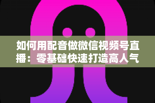 如何用配音做微信视频号直播:零基础快速打造高人气语音直播间的完整实操指南 如何用配音做微信视频号直播:零基础快速打造高人气语音直播间的完整实操指南