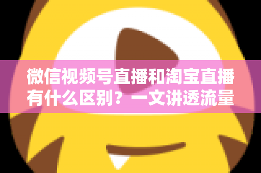 微信视频号直播和淘宝直播有什么区别？一文讲透流量、玩法与变现差异，帮你选对直播主阵地