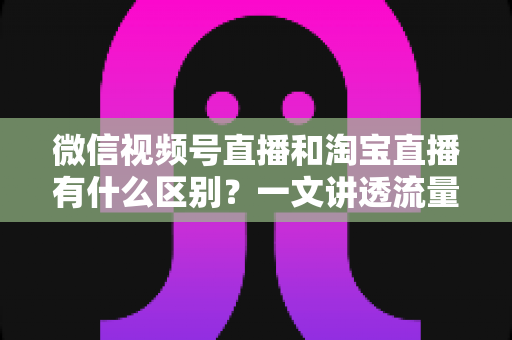 微信视频号直播和淘宝直播有什么区别？一文讲透流量、玩法与变现差异，帮你选对直播主阵地