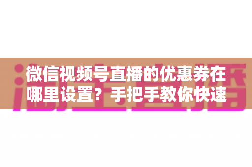 微信视频号直播的优惠券在哪里设置？手把手教你快速找到设置入口并玩转直播营销