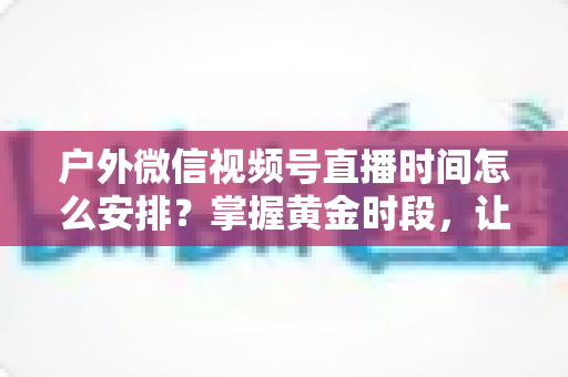 户外微信视频号直播时间怎么安排？掌握黄金时段，让户外直播间流量翻倍的实战指南