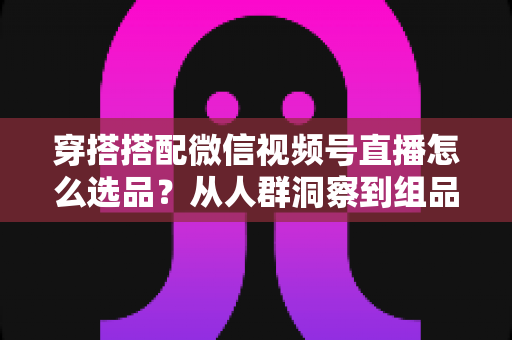 穿搭搭配微信视频号直播怎么选品？从人群洞察到组品策略的高转化选品全指南