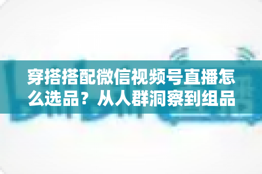 穿搭搭配微信视频号直播怎么选品？从人群洞察到组品策略的高转化选品全指南