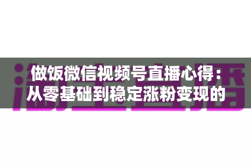 做饭微信视频号直播心得:从零基础到稳定涨粉变现的实战经验分享 做饭微信视频号直播心得:从零基础到稳定涨粉变现的实战经验分享