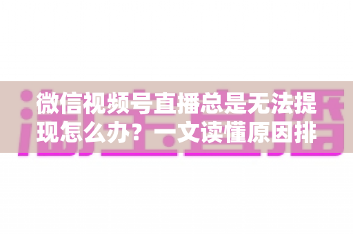 微信视频号直播总是无法提现怎么办?一文读懂原因排查与解决方案 微信视频号直播总是无法提现怎么办?一文读懂原因排查与解决方案