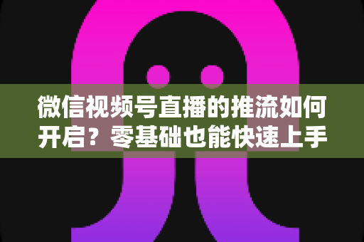 微信视频号直播的推流如何开启?零基础也能快速上手的高质量直播实操全攻略 微信视频号直播的推流如何开启?零基础也能快速上手的高质量直播实操全攻略