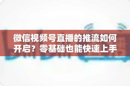 微信视频号直播的推流如何开启?零基础也能快速上手的高质量直播实操全攻略 微信视频号直播的推流如何开启?零基础也能快速上手的高质量直播实操全攻略