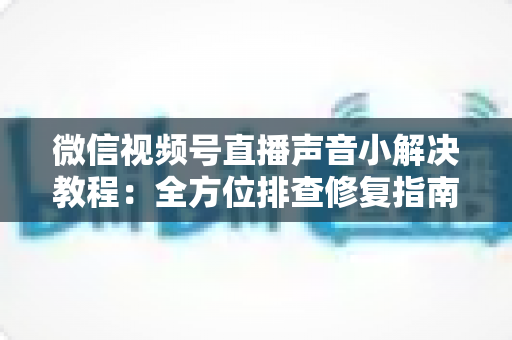 微信视频号直播声音小解决教程:全方位排查修复指南,让您的直播声音清晰洪亮 微信视频号直播声音小解决教程:全方位排查修复指南,让您的直播声音清晰洪亮