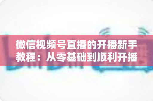 微信视频号直播的开播新手教程：从零基础到顺利开播的完整实战指南