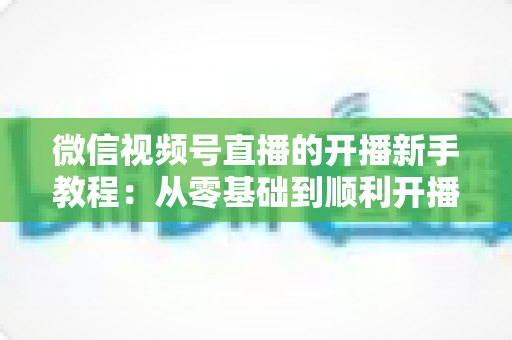 微信视频号直播的开播新手教程：从零基础到顺利开播的完整实战指南