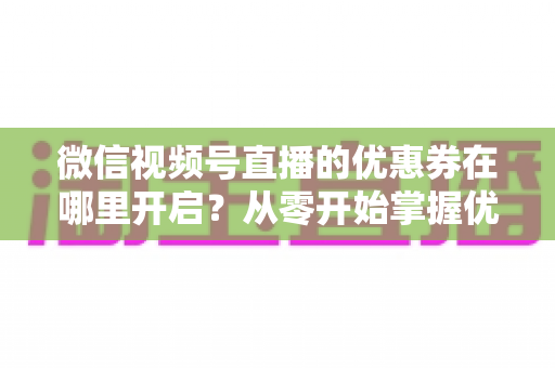 微信视频号直播的优惠券在哪里开启?从零开始掌握优惠券设置全流程的实战指南 微信视频号直播的优惠券在哪里开启?从零开始掌握优惠券设置全流程的实战指南