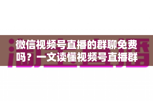 微信视频号直播的群聊免费吗？一文读懂视频号直播群聊功能与收费真相