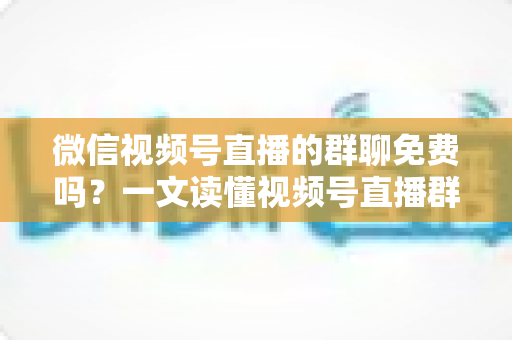 微信视频号直播的群聊免费吗？一文读懂视频号直播群聊功能与收费真相