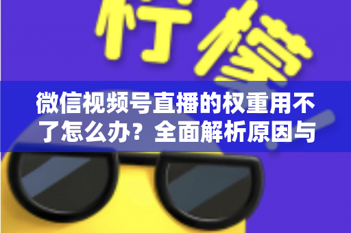 微信视频号直播的权重用不了怎么办?全面解析原因与高效解决方案指南 微信视频号直播的权重用不了怎么办?全面解析原因与高效解决方案指南