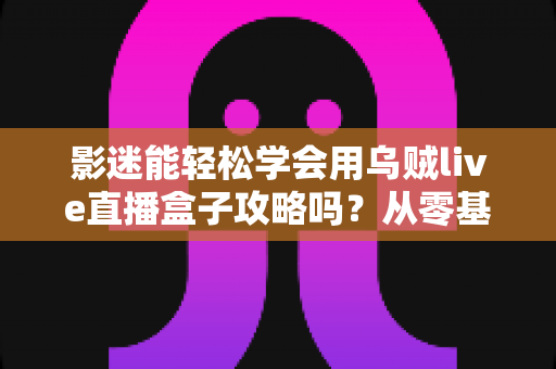 影迷能轻松学会用乌贼live直播盒子攻略吗?从零基础到熟练操作的完整使用指南 影迷能轻松学会用乌贼live直播盒子攻略吗?从零基础到熟练操作的完整使用指南