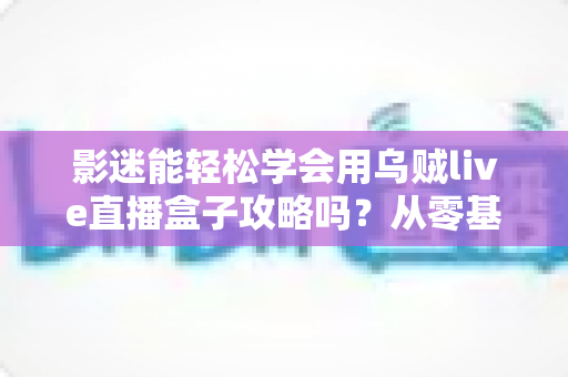 影迷能轻松学会用乌贼live直播盒子攻略吗?从零基础到熟练操作的完整使用指南 影迷能轻松学会用乌贼live直播盒子攻略吗?从零基础到熟练操作的完整使用指南
