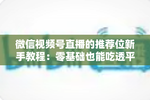 微信视频号直播的推荐位新手教程：零基础也能吃透平台流量的实战指南
