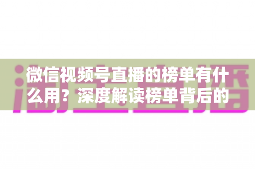 微信视频号直播的榜单有什么用?深度解读榜单背后的流量价值与运营机会 微信视频号直播的榜单有什么用?深度解读榜单背后的流量价值与运营机会