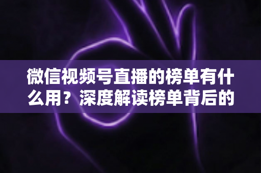 微信视频号直播的榜单有什么用?深度解读榜单背后的流量价值与运营机会 微信视频号直播的榜单有什么用?深度解读榜单背后的流量价值与运营机会