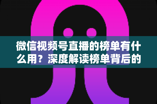 微信视频号直播的榜单有什么用?深度解读榜单背后的流量价值与运营机会 微信视频号直播的榜单有什么用?深度解读榜单背后的流量价值与运营机会
