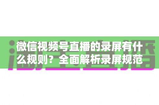 微信视频号直播的录屏有什么规则？全面解析录屏规范、版权边界与合规操作指南