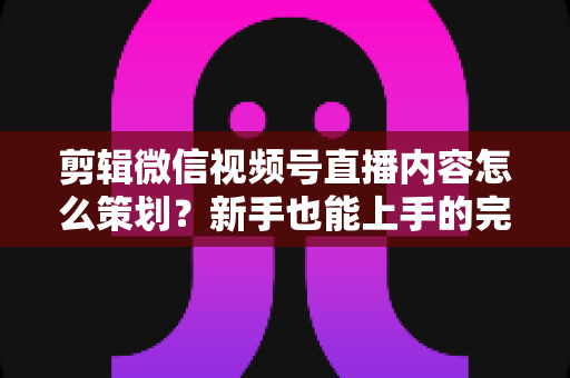 剪辑微信视频号直播内容怎么策划？新手也能上手的完整实战指南