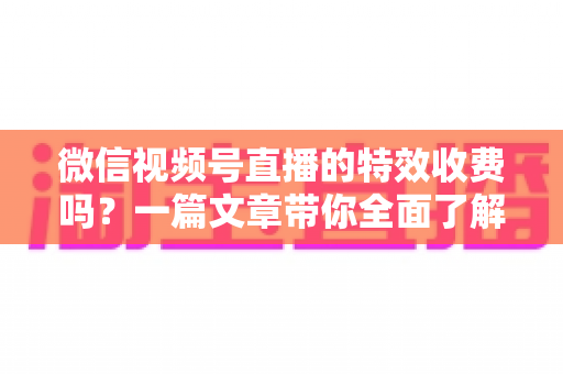 微信视频号直播的特效收费吗?一篇文章带你全面了解视频号直播特效费用与使用技巧 微信视频号直播的特效收费吗?一篇文章带你全面了解视频号直播特效费用与使用技巧