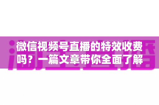 微信视频号直播的特效收费吗？一篇文章带你全面了解视频号直播特效费用与使用技巧