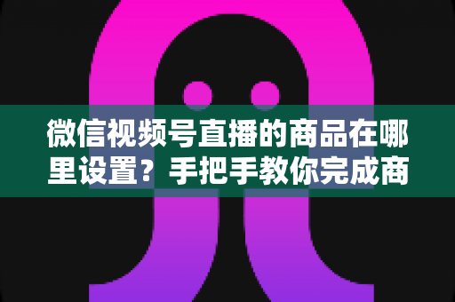 微信视频号直播的商品在哪里设置?手把手教你完成商品上架与直播间挂载全流程 微信视频号直播的商品在哪里设置?手把手教你完成商品上架与直播间挂载全流程