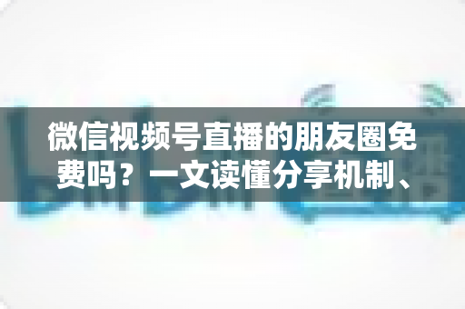 微信视频号直播的朋友圈免费吗?一文读懂分享机制、费用真相与引流技巧 微信视频号直播的朋友圈免费吗?一文读懂分享机制、费用真相与引流技巧