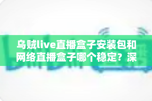 乌贼live直播盒子安装包和网络直播盒子哪个稳定？深度对比分析与实用选购指南