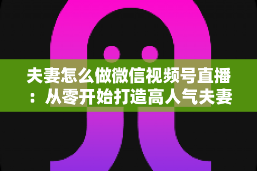 夫妻怎么做微信视频号直播：从零开始打造高人气夫妻直播间的完整运营指南
